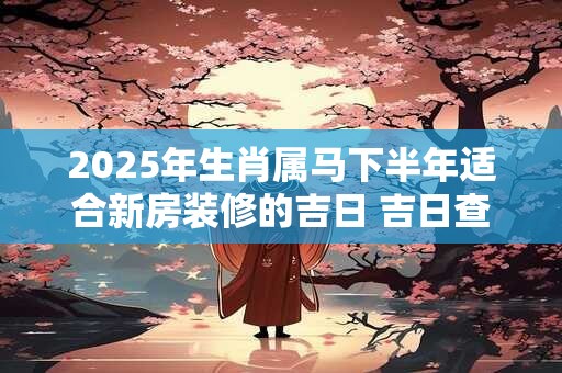 2025年生肖属马下半年适合新房装修的吉日 吉日查询有门道