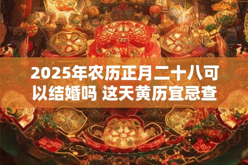 2025年农历正月二十八可以结婚吗 这天黄历宜忌查询