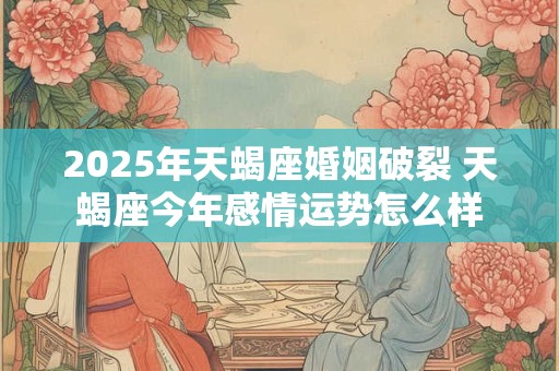 2025年天蝎座婚姻破裂 天蝎座今年感情运势怎么样 2025年天蝎座婚姻破裂 天蝎座今年感情运势怎么样