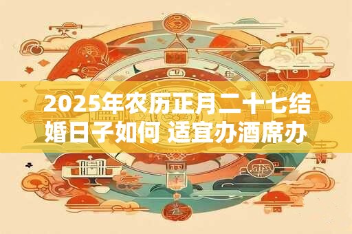 2025年农历正月二十七结婚日子如何 适宜办酒席办喜事吗