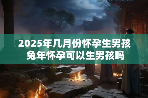 2025年几月份怀孕生男孩 兔年怀孕可以生男孩吗