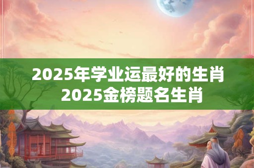 2025年学业运最好的生肖  2025金榜题名生肖