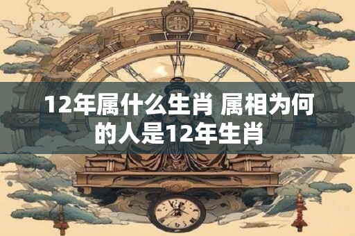 12年属什么生肖 属相为何的人是12年生肖