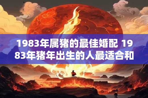 1983年属猪的最佳婚配 1983年猪年出生的人最适合和哪些属相的人结婚