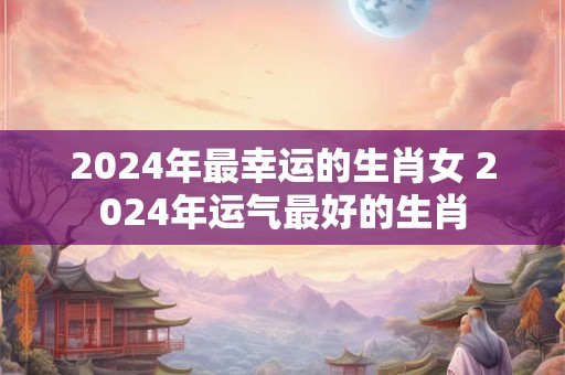 2024年最幸运的生肖女 2024年运气最好的生肖