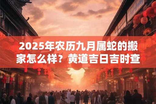 2025年农历九月属蛇的搬家怎么样？黄道吉日吉时查询一览表