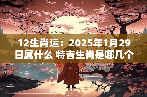 12生肖运：2025年1月29日属什么 特吉生肖是哪几个