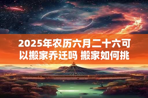 2025年农历六月二十六可以搬家乔迁吗 搬家如何挑选吉日