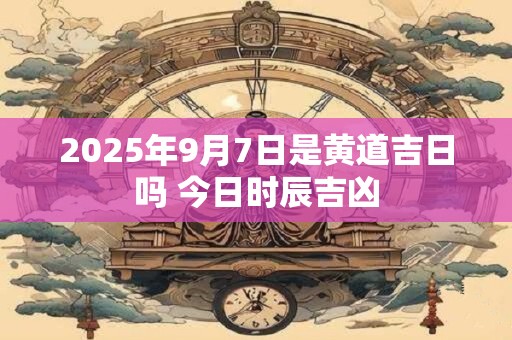2025年9月7日是黄道吉日吗 今日时辰吉凶 2025年9月7日是黄道吉日吗 今日时辰吉凶