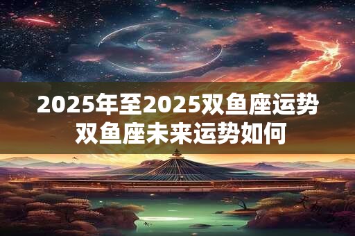 2025年至2025双鱼座运势 双鱼座未来运势如何