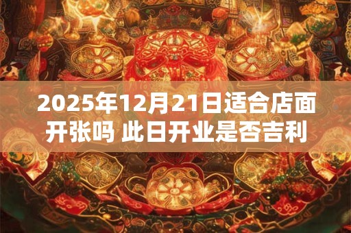 2025年12月21日适合店面开张吗 此日开业是否吉利