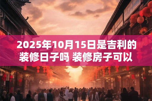 2025年10月15日是吉利的装修日子吗 装修房子可以吗 2025年10月15日是吉利的装修日子吗 装修房子可以吗