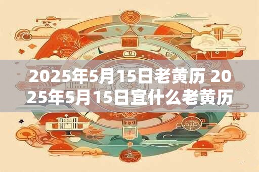 2025年5月15日老黄历 2025年5月15日宜什么老黄历有何建议