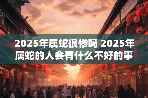 2025年属蛇很惨吗 2025年属蛇的人会有什么不好的事情发生吗