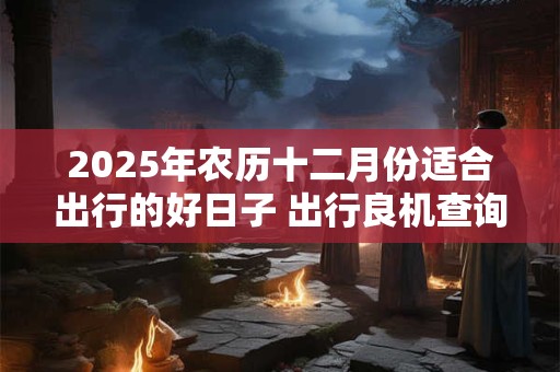 2025年农历十二月份适合出行的好日子 出行良机查询
