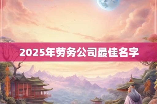 2025年劳务公司最佳名字 2025年劳务公司最佳名字