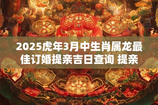 2025虎年3月中生肖属龙最佳订婚提亲吉日查询 提亲订亲讲究