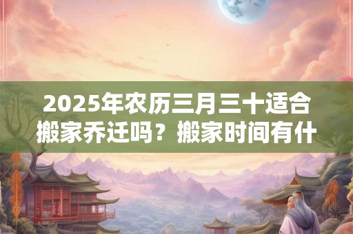2025年农历三月三十适合搬家乔迁吗？搬家时间有什么忌讳？