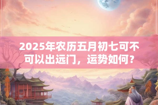 2025年农历五月初七可不可以出远门，运势如何？