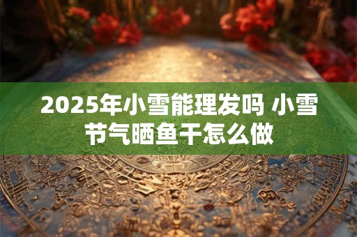 2025年小雪能理发吗 小雪节气晒鱼干怎么做