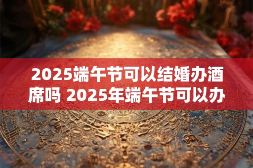2025端午节可以结婚办酒席吗 2025年端午节可以办婚礼吗