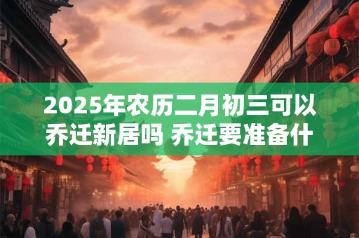 2025年农历二月初三可以乔迁新居吗 乔迁要准备什么东西