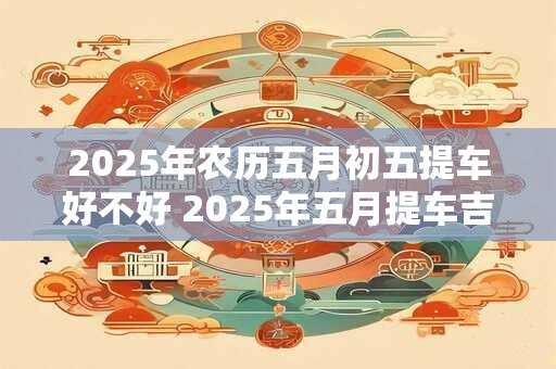 2025年农历五月初五提车好不好 2025年五月提车吉日一览