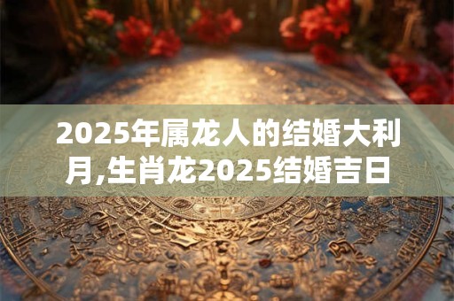 2025年属龙人的结婚大利月,生肖龙2025结婚吉日