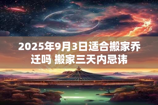 2025年9月3日适合搬家乔迁吗 搬家三天内忌讳