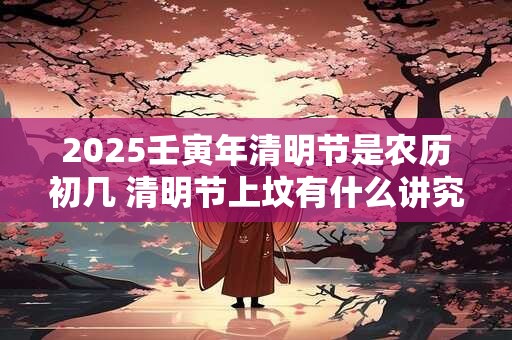 2025壬寅年清明节是农历初几 清明节上坟有什么讲究