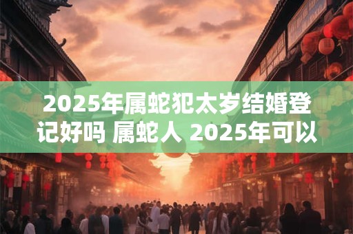 2025年属蛇犯太岁结婚登记好吗 属蛇人 2025年可以结婚吗
