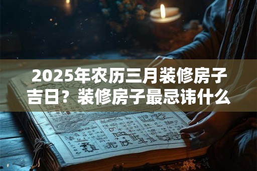 2026年农历三月装修房子吉日？装修房子最忌讳什么