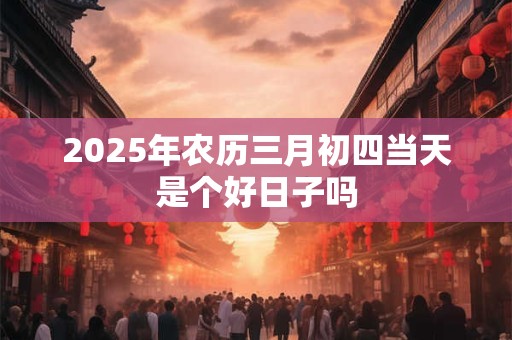 2025年农历三月初四当天是个好日子吗