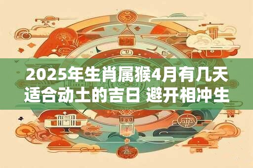 2025年生肖属猴4月有几天适合动土的吉日 避开相冲生肖