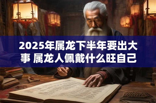 2025年属龙下半年要出大事 属龙人佩戴什么旺自己