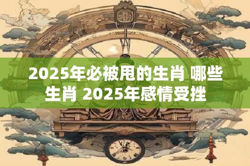 2025年必被甩的生肖 哪些生肖 2025年感情受挫