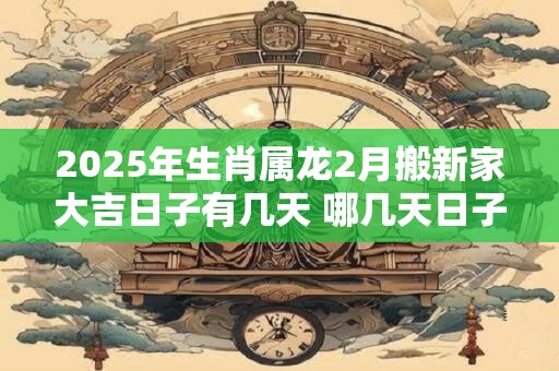 2025年生肖属龙2月搬新家大吉日子有几天 哪几天日子好