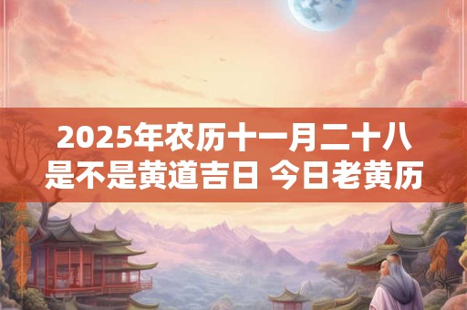 2025年农历十一月二十八是不是黄道吉日 今日老黄历如何