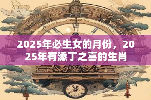 2025年必生女的月份，2025年有添丁之喜的生肖