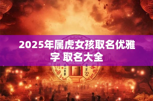 2025年属虎女孩取名优雅字 取名大全