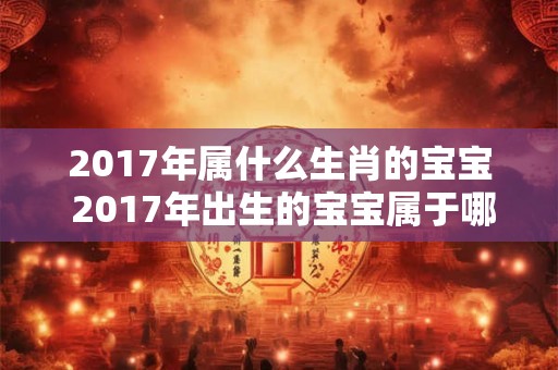 2017年属什么生肖的宝宝 2017年出生的宝宝属于哪个生肖