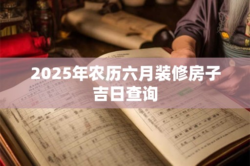 2025年农历六月装修房子吉日查询