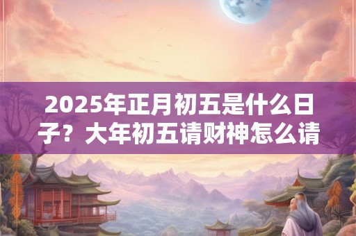 2025年正月初五是什么日子？大年初五请财神怎么请？