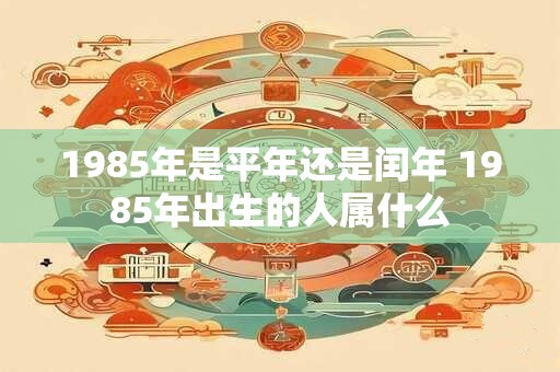 1985年是平年还是闰年 1985年出生的人属什么