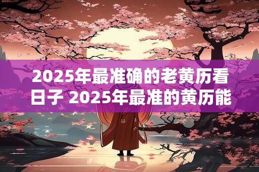 2025年最准确的老黄历看日子 2025年最准的黄历能看哪些日子