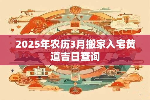 2025年农历3月搬家入宅黄道吉日查询 2025年农历3月搬家入宅黄道吉日查询