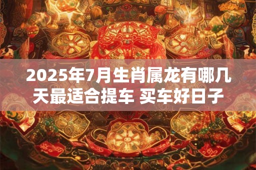 2025年7月生肖属龙有哪几天最适合提车 买车好日子分析