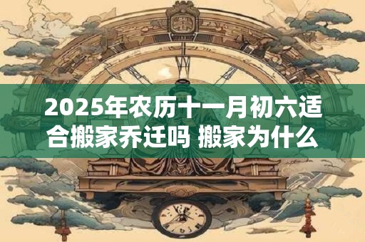 2025年农历十一月初六适合搬家乔迁吗 搬家为什么要开火