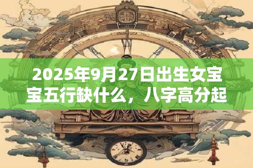 2025年9月27日出生女宝宝五行缺什么，八字高分起名字