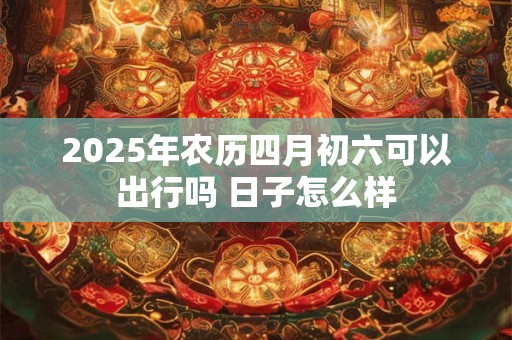 2025年农历四月初六可以出行吗 日子怎么样